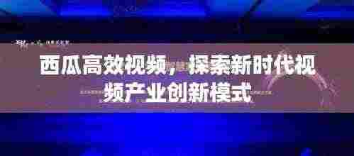 西瓜高效视频，探索新时代视频产业创新模式